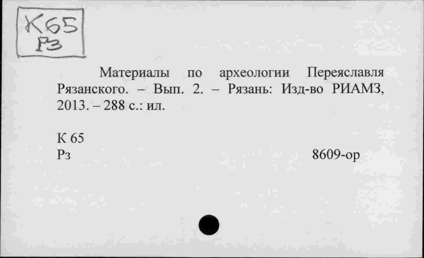 ﻿КбБ
Материалы по археологии Переяславля Рязанского. - Вып. 2. - Рязань: Изд-во РИАМЗ, 2013. - 288 с.: ил.
К 65
Рз
8609-ор